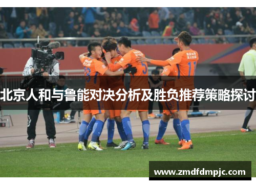 北京人和与鲁能对决分析及胜负推荐策略探讨