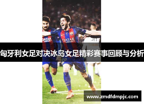 匈牙利女足对决冰岛女足精彩赛事回顾与分析