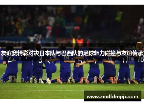 友谊赛精彩对决日本队与巴西队的足球魅力碰撞与友谊传承