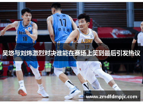 吴悠与刘炜激烈对决谁能在赛场上笑到最后引发热议