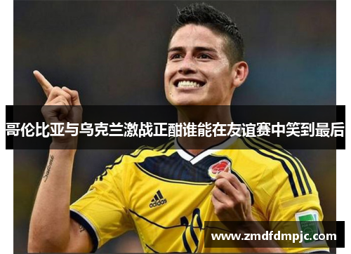 哥伦比亚与乌克兰激战正酣谁能在友谊赛中笑到最后