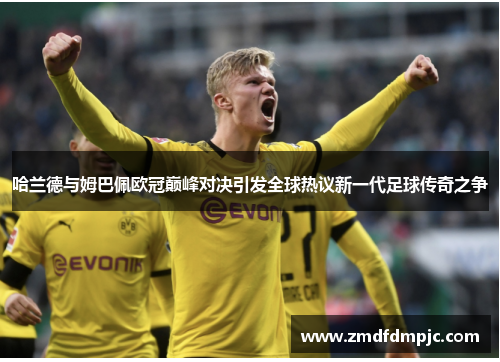 哈兰德与姆巴佩欧冠巅峰对决引发全球热议新一代足球传奇之争