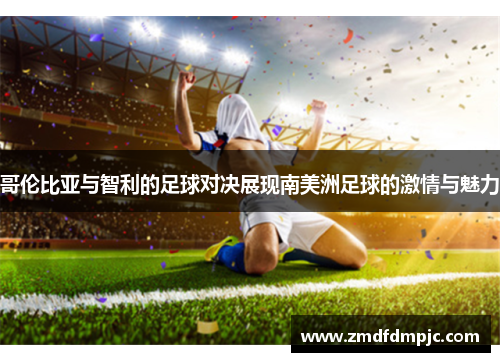哥伦比亚与智利的足球对决展现南美洲足球的激情与魅力