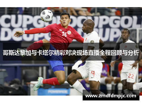 哥斯达黎加与卡塔尔精彩对决现场直播全程回顾与分析