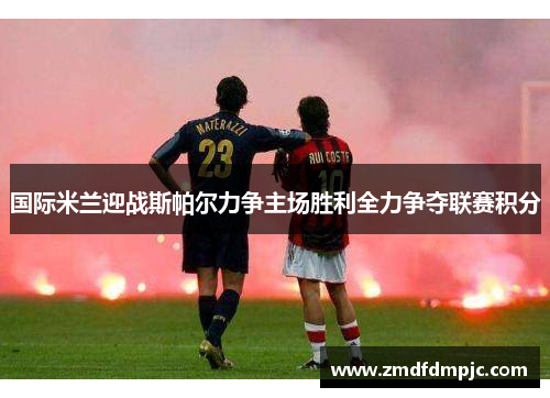 国际米兰迎战斯帕尔力争主场胜利全力争夺联赛积分