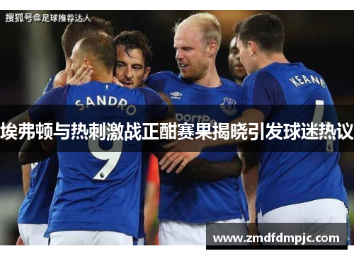 埃弗顿与热刺激战正酣赛果揭晓引发球迷热议