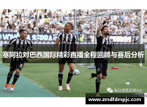 塞阿拉对巴西国际精彩直播全程回顾与赛后分析