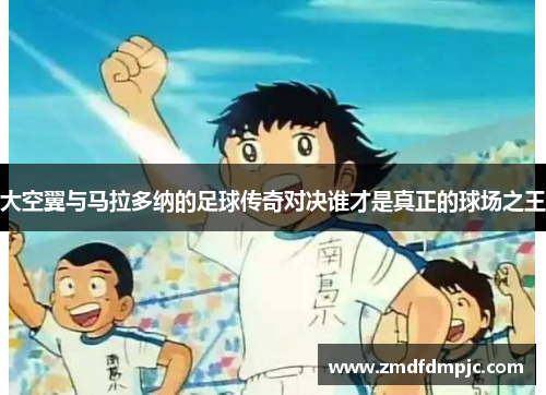 大空翼与马拉多纳的足球传奇对决谁才是真正的球场之王