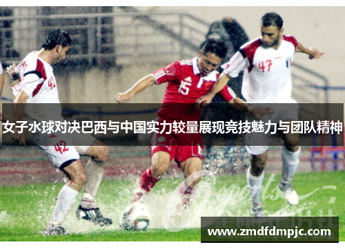 女子水球对决巴西与中国实力较量展现竞技魅力与团队精神