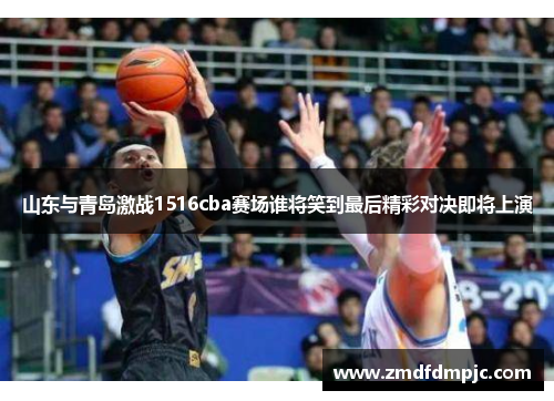 山东与青岛激战1516cba赛场谁将笑到最后精彩对决即将上演