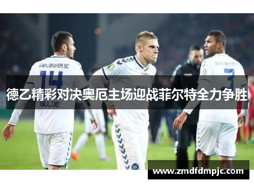 德乙精彩对决奥厄主场迎战菲尔特全力争胜